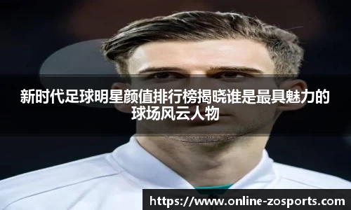 新时代足球明星颜值排行榜揭晓谁是最具魅力的球场风云人物