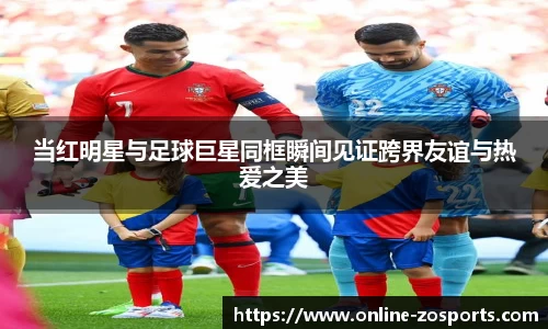 当红明星与足球巨星同框瞬间见证跨界友谊与热爱之美